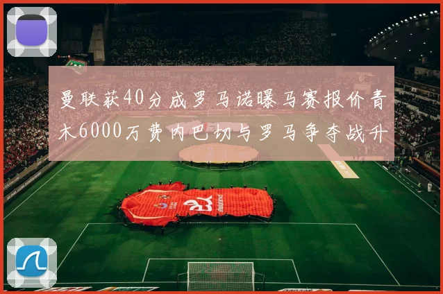 曼联获40分成罗马诺曝马赛报价青木6000万费内巴切与罗马争夺战升级