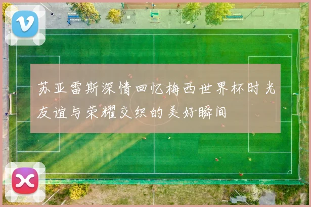 苏亚雷斯深情回忆梅西世界杯时光友谊与荣耀交织的美好瞬间