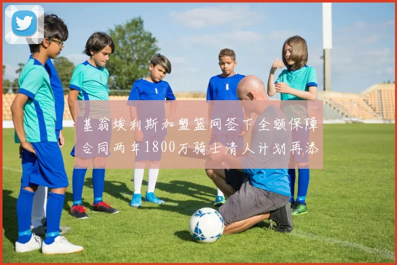基翁埃利斯加盟篮网签下全额保障合同两年1800万骑士清人计划再添新动态