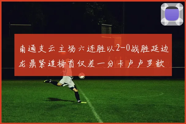 南通支云主场六连胜以2-0战胜延边龙鼎紧追榜首仅差一分卡卢卢罗歆破门助力