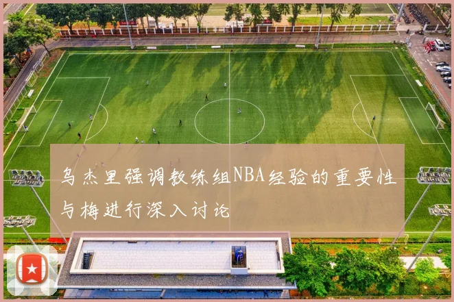 乌杰里强调教练组NBA经验的重要性与梅进行深入讨论