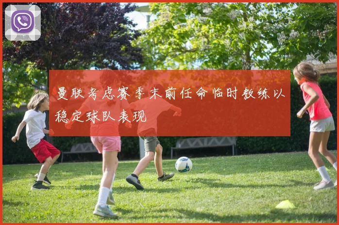 曼联考虑赛季末前任命临时教练以稳定球队表现
