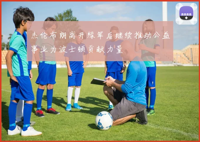 杰伦布朗离开绿军后继续推动公益事业为波士顿贡献力量