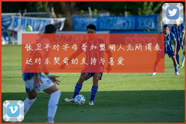 张卫平对字母哥加盟湖人无所谓表达对东契奇的支持与喜爱