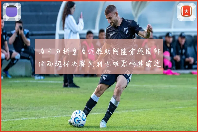 马卡分析皇马连胜助阿隆索稳固帅位西超杯决赛失利也难影响其前途