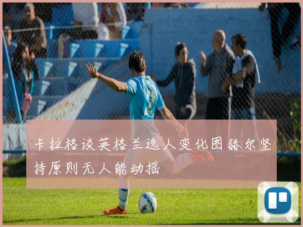 卡拉格谈英格兰选人变化图赫尔坚持原则无人能动摇