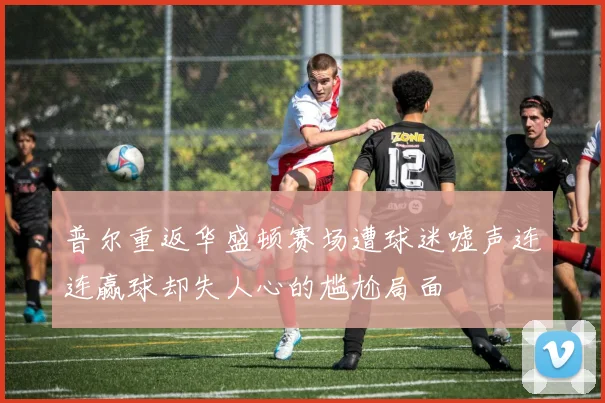 普尔重返华盛顿赛场遭球迷嘘声连连赢球却失人心的尴尬局面