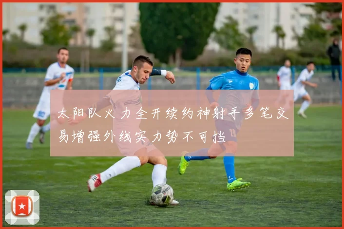太阳队火力全开续约神射手多笔交易增强外线实力势不可挡