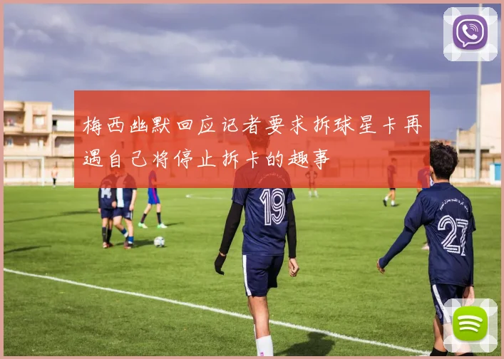梅西幽默回应记者要求拆球星卡再遇自己将停止拆卡的趣事