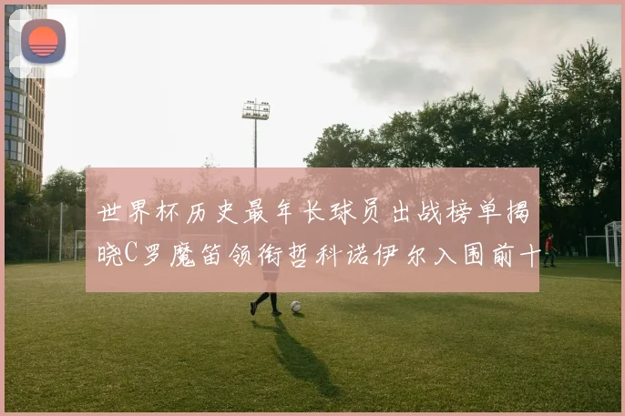世界杯历史最年长球员出战榜单揭晓C罗魔笛领衔哲科诺伊尔入围前十
