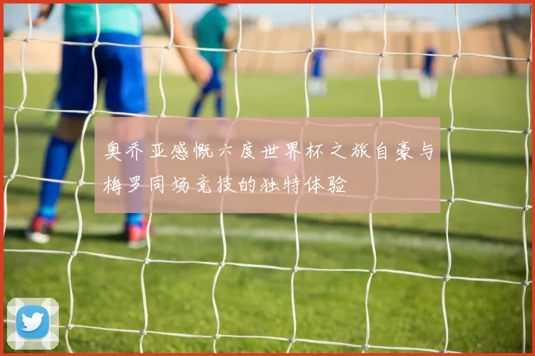 奥乔亚感慨六度世界杯之旅自豪与梅罗同场竞技的独特体验