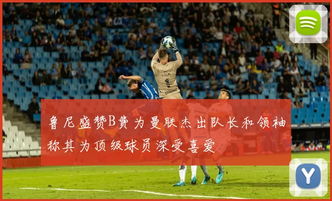鲁尼盛赞B费为曼联杰出队长和领袖称其为顶级球员深受喜爱
