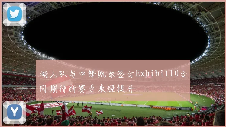 湖人队与中锋凯尔签订Exhibit10合同期待新赛季表现提升