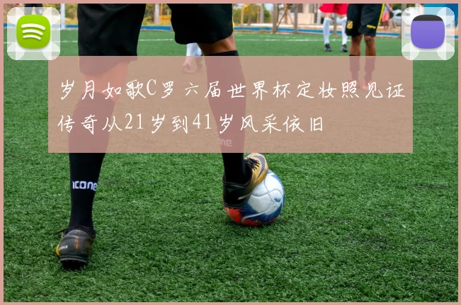 岁月如歌C罗六届世界杯定妆照见证传奇从21岁到41岁风采依旧