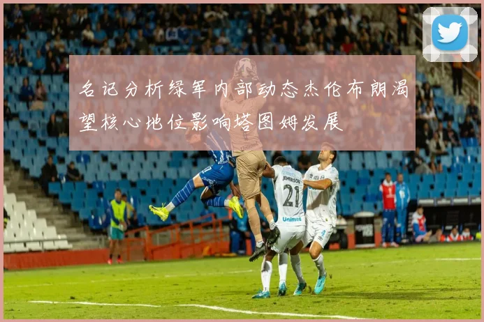 名记分析绿军内部动态杰伦布朗渴望核心地位影响塔图姆发展