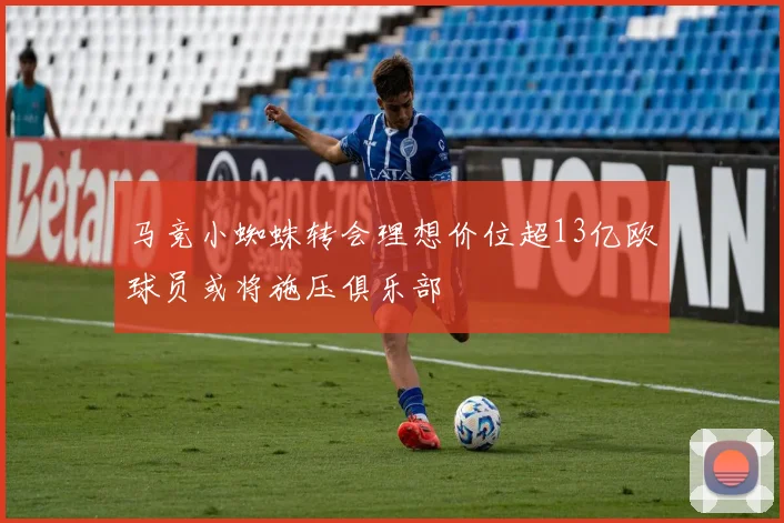 马竞小蜘蛛转会理想价位超13亿欧球员或将施压俱乐部