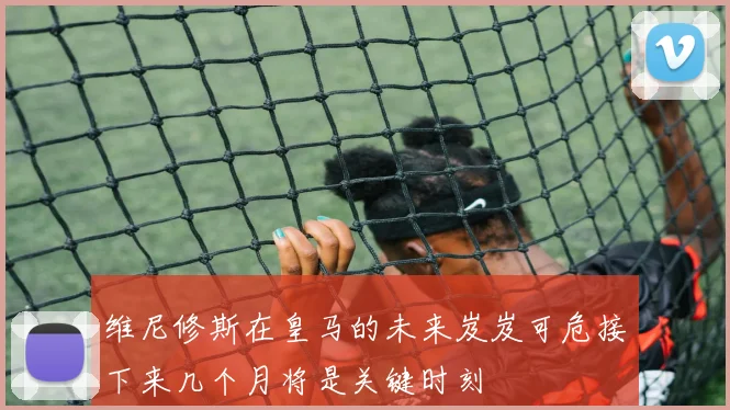 维尼修斯在皇马的未来岌岌可危接下来几个月将是关键时刻