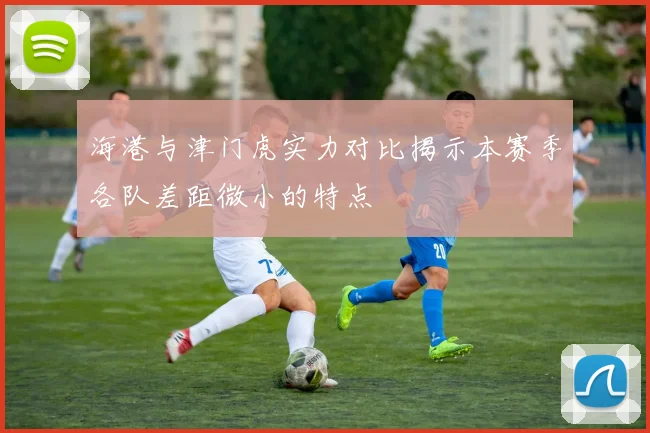 海港与津门虎实力对比揭示本赛季各队差距微小的特点