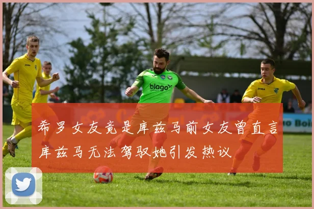 希罗女友竟是库兹马前女友曾直言库兹马无法驾驭她引发热议