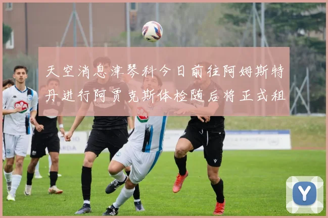 天空消息津琴科今日前往阿姆斯特丹进行阿贾克斯体检随后将正式租借加盟