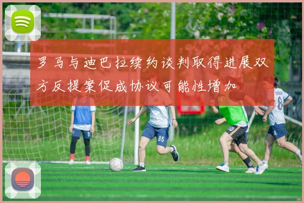 罗马与迪巴拉续约谈判取得进展双方反提案促成协议可能性增加