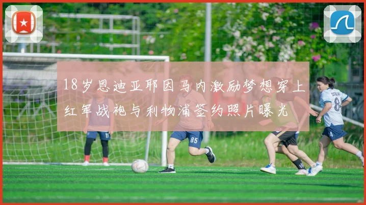 18岁恩迪亚耶因马内激励梦想穿上红军战袍与利物浦签约照片曝光