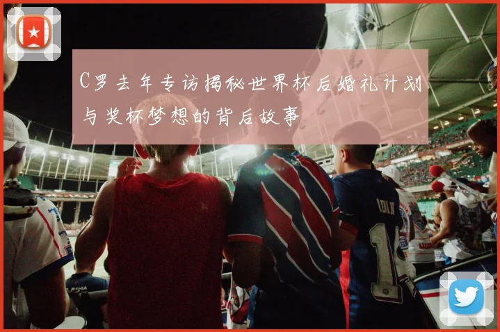 C罗去年专访揭秘世界杯后婚礼计划与奖杯梦想的背后故事