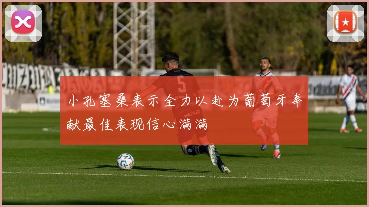 小孔塞桑表示全力以赴为葡萄牙奉献最佳表现信心满满