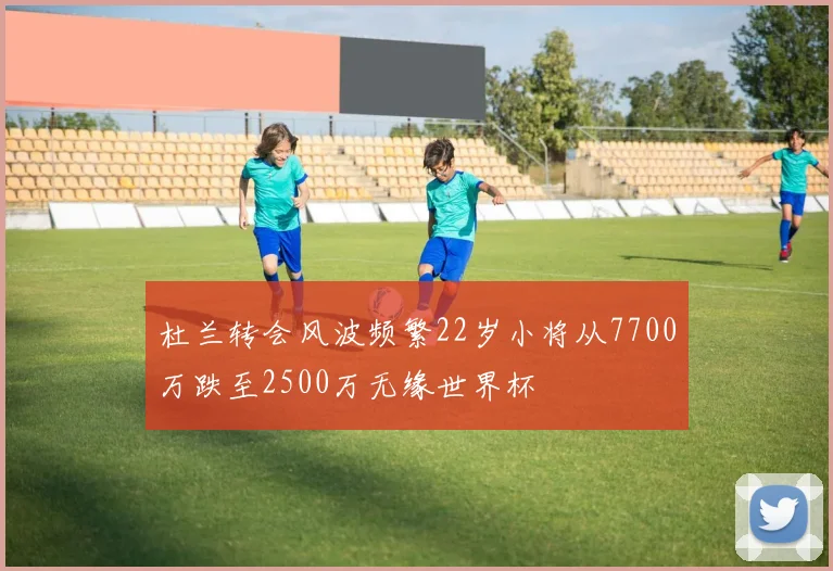 杜兰转会风波频繁22岁小将从7700万跌至2500万无缘世界杯