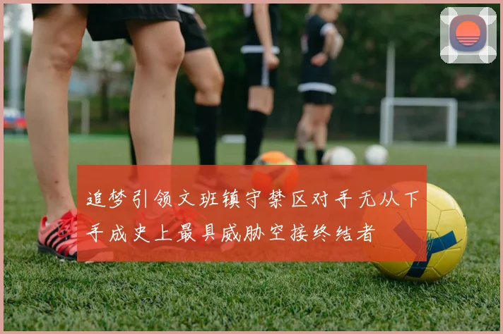 追梦引领文班镇守禁区对手无从下手成史上最具威胁空接终结者