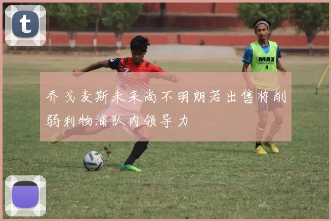 乔戈麦斯未来尚不明朗若出售将削弱利物浦队内领导力